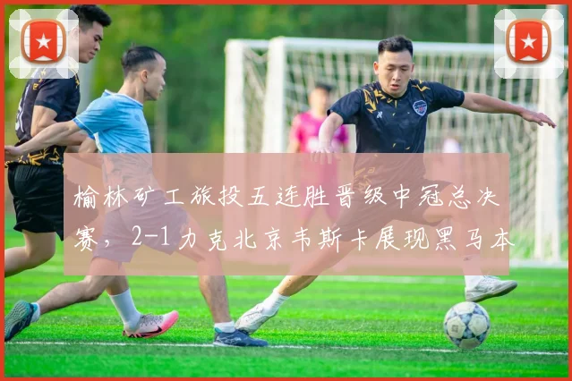 榆林矿工旅投五连胜晋级中冠总决赛,2-1力克北京韦斯卡展现黑马本色