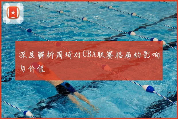 深度解析周琦对CBA联赛格局的影响与价值