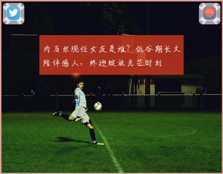 内马尔现任女友是谁？低谷期长文陪伴感人，终迎绽放光芒时刻