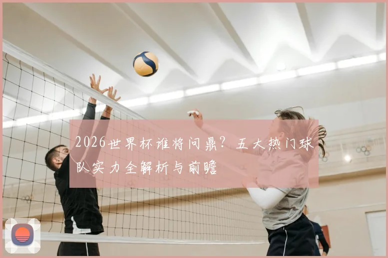 2026世界杯谁将问鼎？五大热门球队实力全解析与前瞻