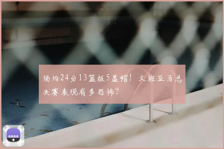 场均24分13篮板5盖帽！文班亚马总决赛表现有多恐怖？