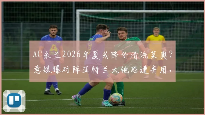AC米兰2026年夏或降价清洗莱奥？意媒曝对阵亚特兰大他恐遭弃用，背后原因深度剖析