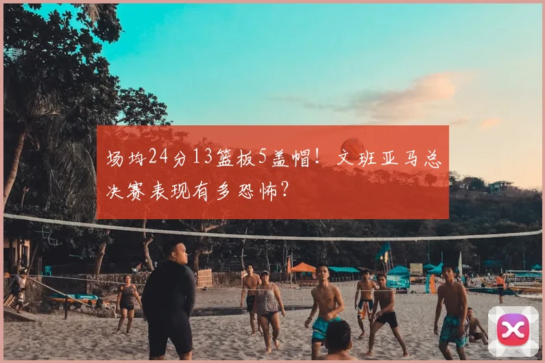 场均24分13篮板5盖帽!文班亚马总决赛表现有多恐怖?