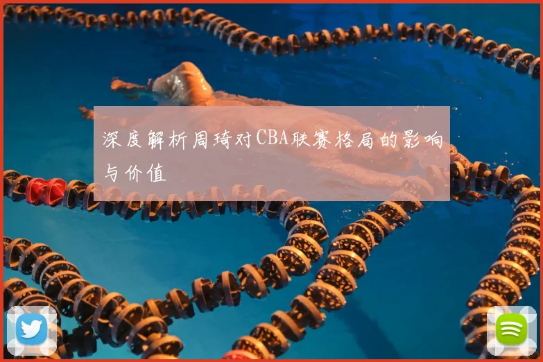 深度解析周琦对CBA联赛格局的影响与价值