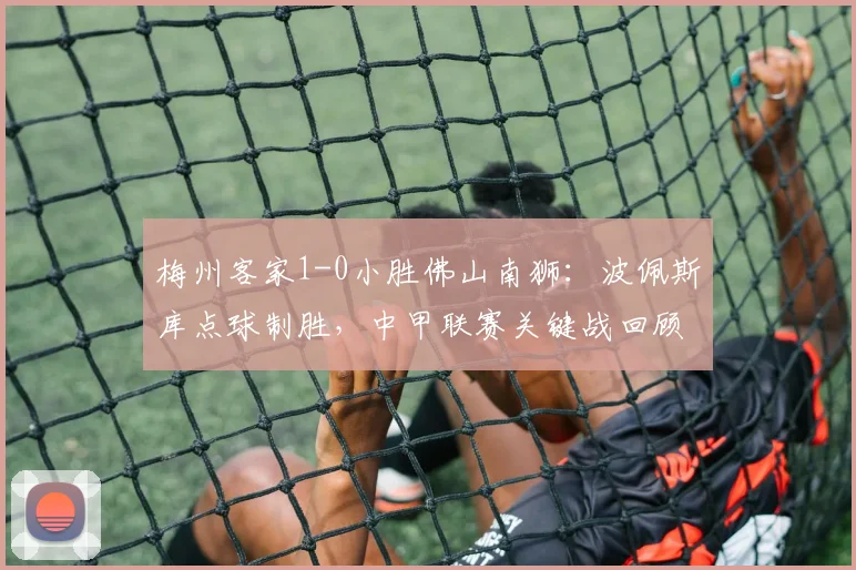 梅州客家1-0小胜佛山南狮：波佩斯库点球制胜，中甲联赛关键战回顾与分析